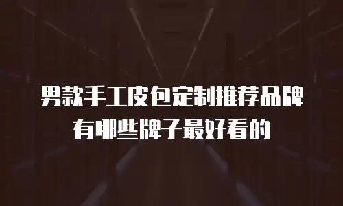 男款手工皮包定制推荐品牌有哪些牌子最好看的