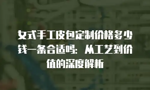 女式手工皮包定制价格多少钱一条合适吗：从工艺到价值的深度解析