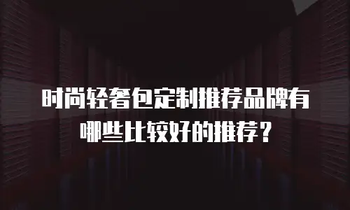 时尚轻奢包定制推荐品牌有哪些比较好的推荐？