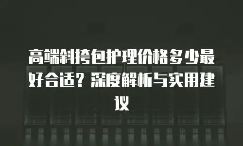 高端斜挎包护理价格多少最好合适？深度解析与实用建议