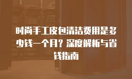 时尚手工皮包清洁费用是多少钱一个月？深度解析与省钱指南