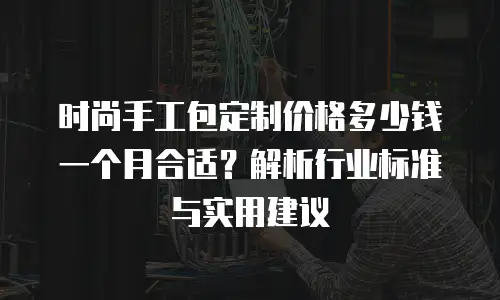 时尚手工包定制价格多少钱一个月合适？解析行业标准与实用建议
