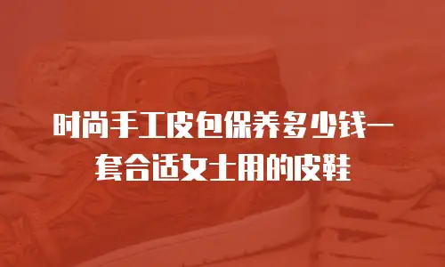 时尚手工皮包保养多少钱一套合适女士用的皮鞋