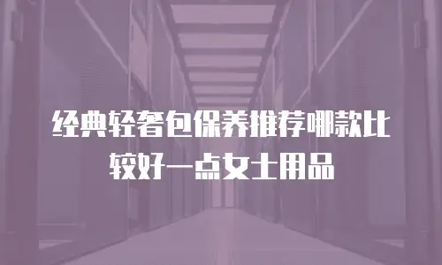经典轻奢包保养推荐哪款比较好一点女士用品