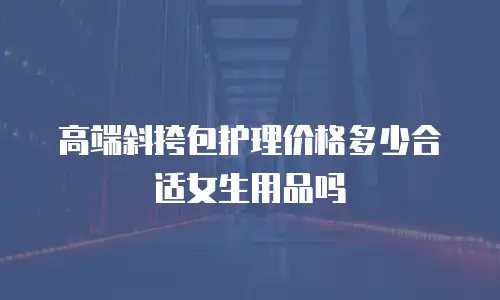 高端斜挎包护理价格多少合适女生用品吗
