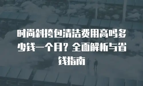时尚斜挎包清洁费用高吗多少钱一个月？全面解析与省钱指南