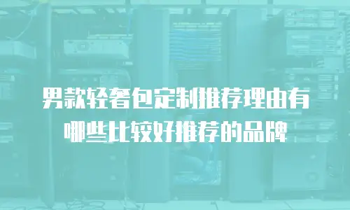 男款轻奢包定制推荐理由有哪些比较好推荐的品牌