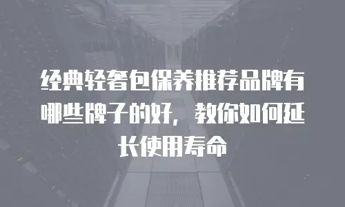 经典轻奢包保养推荐品牌有哪些牌子的好，教你如何延长使用寿命