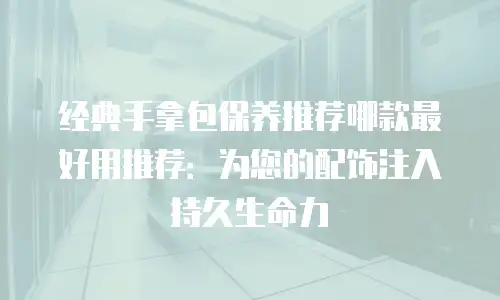 经典手拿包保养推荐哪款最好用推荐：为您的配饰注入持久生命力