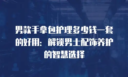 男款手拿包护理多少钱一套的好用：解锁男士配饰养护的智慧选择