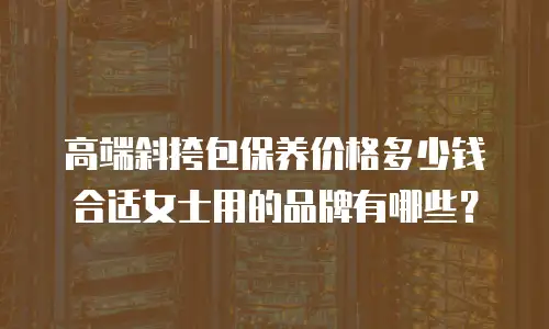 高端斜挎包保养价格多少钱合适女士用的品牌有哪些？