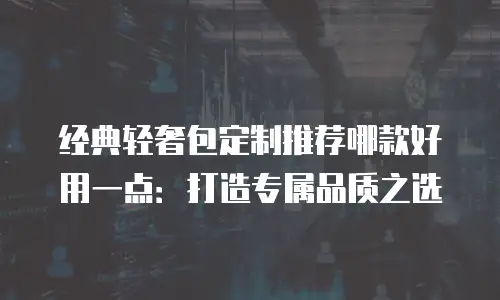 经典轻奢包定制推荐哪款好用一点：打造专属品质之选