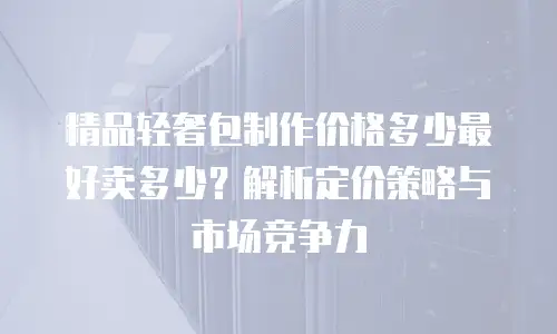 精品轻奢包制作价格多少最好卖多少？解析定价策略与市场竞争力