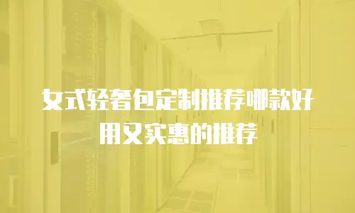 女式轻奢包定制推荐哪款好用又实惠的推荐