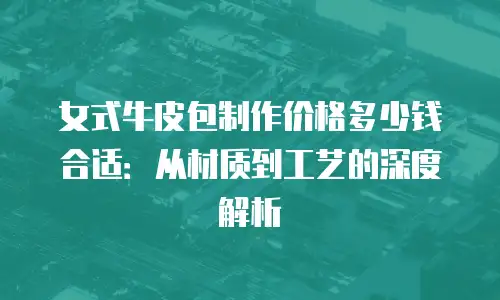 女式牛皮包制作价格多少钱合适：从材质到工艺的深度解析