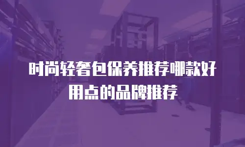 时尚轻奢包保养推荐哪款好用点的品牌推荐