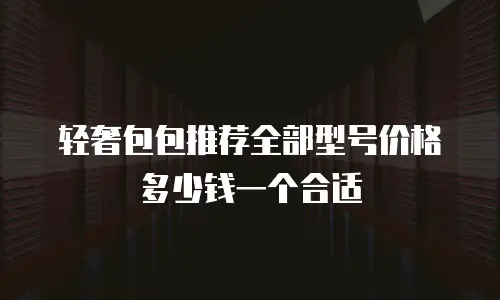 轻奢包包推荐全部型号价格多少钱一个合适