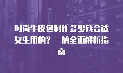 时尚牛皮包制作多少钱合适女生用的？一篇全面解析指南