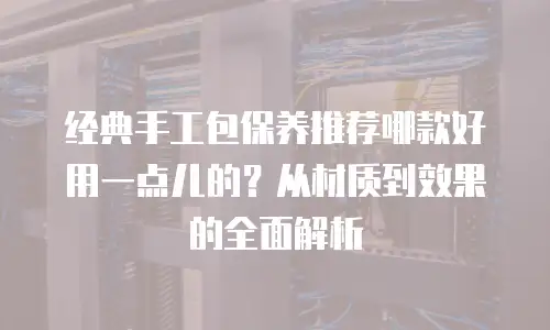 经典手工包保养推荐哪款好用一点儿的？从材质到效果的全面解析