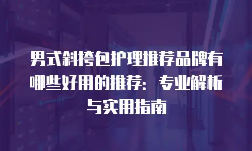 男式斜挎包护理推荐品牌有哪些好用的推荐：专业解析与实用指南