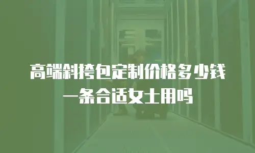 高端斜挎包定制价格多少钱一条合适女士用吗