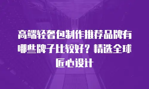 高端轻奢包制作推荐品牌有哪些牌子比较好？精选全球匠心设计