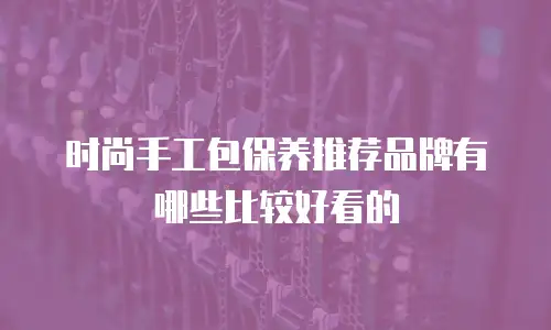 时尚手工包保养推荐品牌有哪些比较好看的