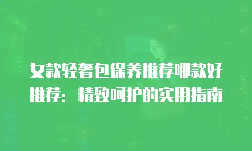 女款轻奢包保养推荐哪款好推荐：精致呵护的实用指南