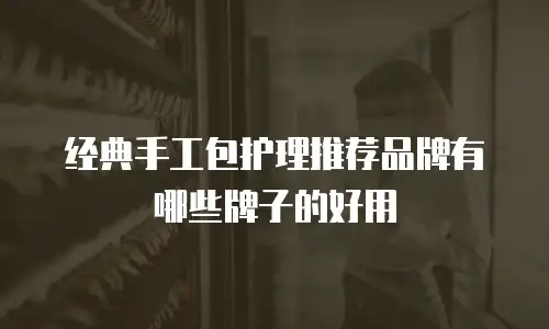 经典手工包护理推荐品牌有哪些牌子的好用