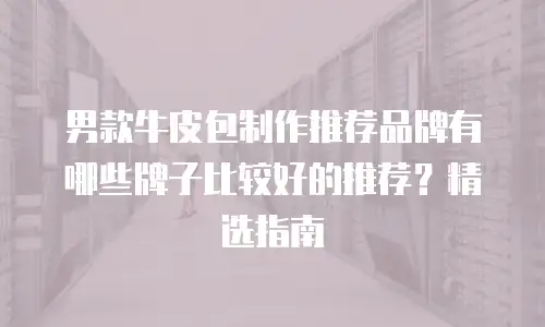 男款牛皮包制作推荐品牌有哪些牌子比较好的推荐？精选指南