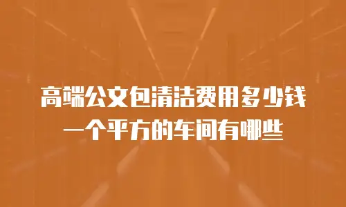 高端公文包清洁费用多少钱 一个平方的车间有哪些