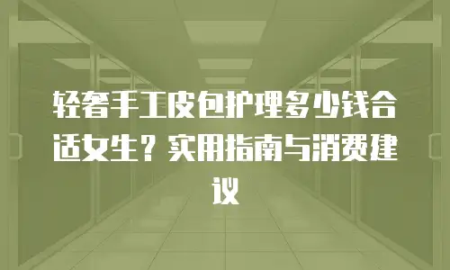 轻奢手工皮包护理多少钱合适女生？实用指南与消费建议
