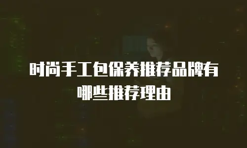 时尚手工包保养推荐品牌有哪些推荐理由