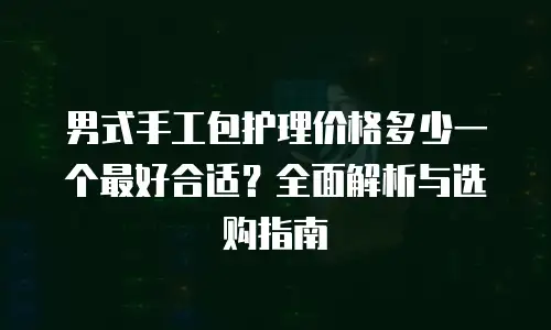 男式手工包护理价格多少一个最好合适？全面解析与选购指南