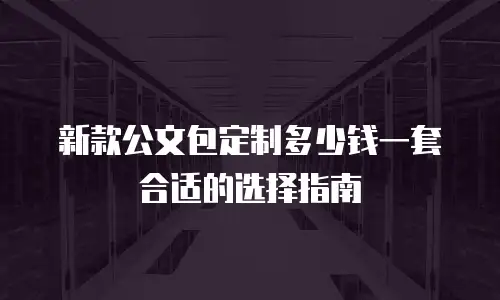 新款公文包定制多少钱一套合适的选择指南