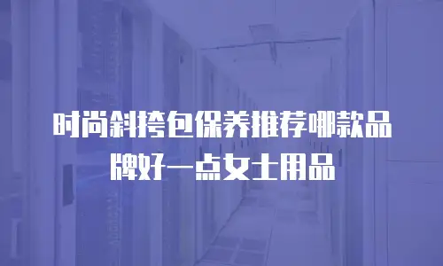 时尚斜挎包保养推荐哪款品牌好一点女士用品