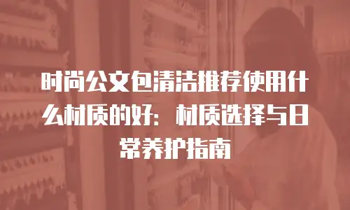 时尚公文包清洁推荐使用什么材质的好：材质选择与日常养护指南