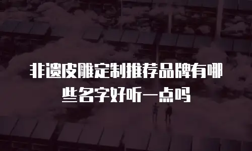 非遗皮雕定制推荐品牌有哪些名字好听一点吗