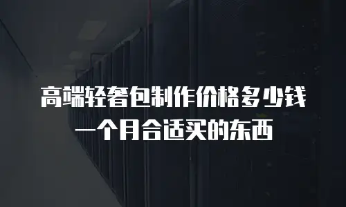 高端轻奢包制作价格多少钱一个月合适买的东西