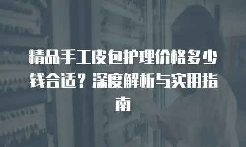 精品手工皮包护理价格多少钱合适？深度解析与实用指南
