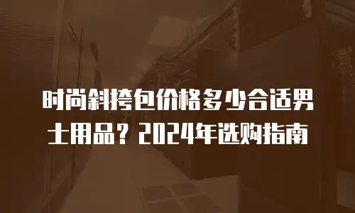 时尚斜挎包价格多少合适男士用品？2024年选购指南