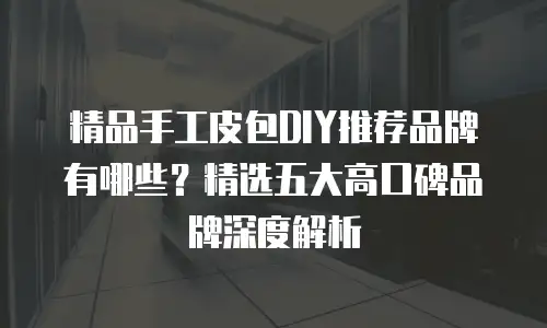 精品手工皮包DIY推荐品牌有哪些？精选五大高口碑品牌深度解析