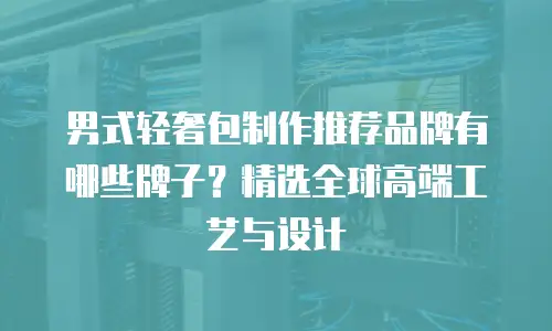 男式轻奢包制作推荐品牌有哪些牌子？精选全球高端工艺与设计