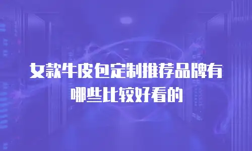 女款牛皮包定制推荐品牌有哪些比较好看的