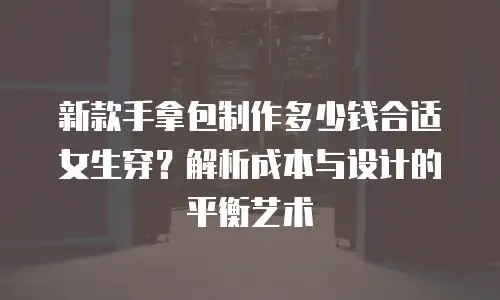 新款手拿包制作多少钱合适女生穿？解析成本与设计的平衡艺术