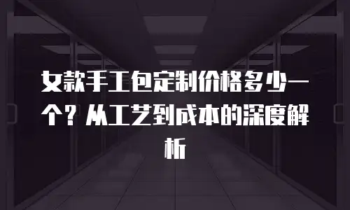女款手工包定制价格多少一个？从工艺到成本的深度解析