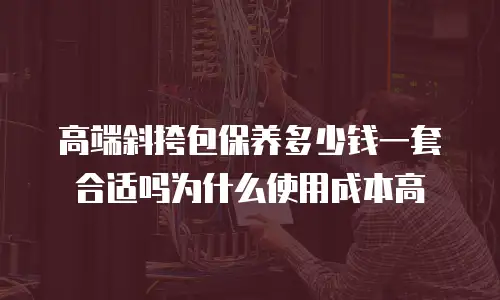 高端斜挎包保养多少钱一套合适吗为什么使用成本高