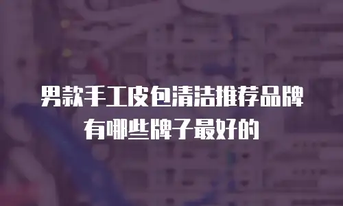 男款手工皮包清洁推荐品牌有哪些牌子最好的