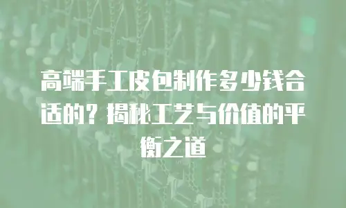 高端手工皮包制作多少钱合适的？揭秘工艺与价值的平衡之道