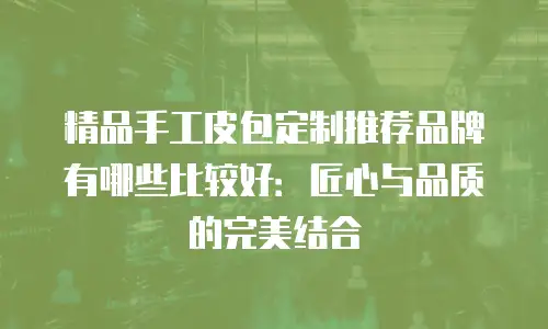 精品手工皮包定制推荐品牌有哪些比较好：匠心与品质的完美结合